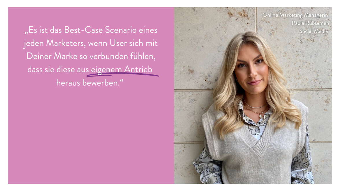 Zitat von Paula Rübsamen, Online Marketing Managerin Social Media; Es ist das Best-Case Scenario eines jeden Marketers, wenn User:innen sich mit Deiner Marke so verbunden fühlen, dass sie diese aus eigenem Antrieb heraus bewerben.